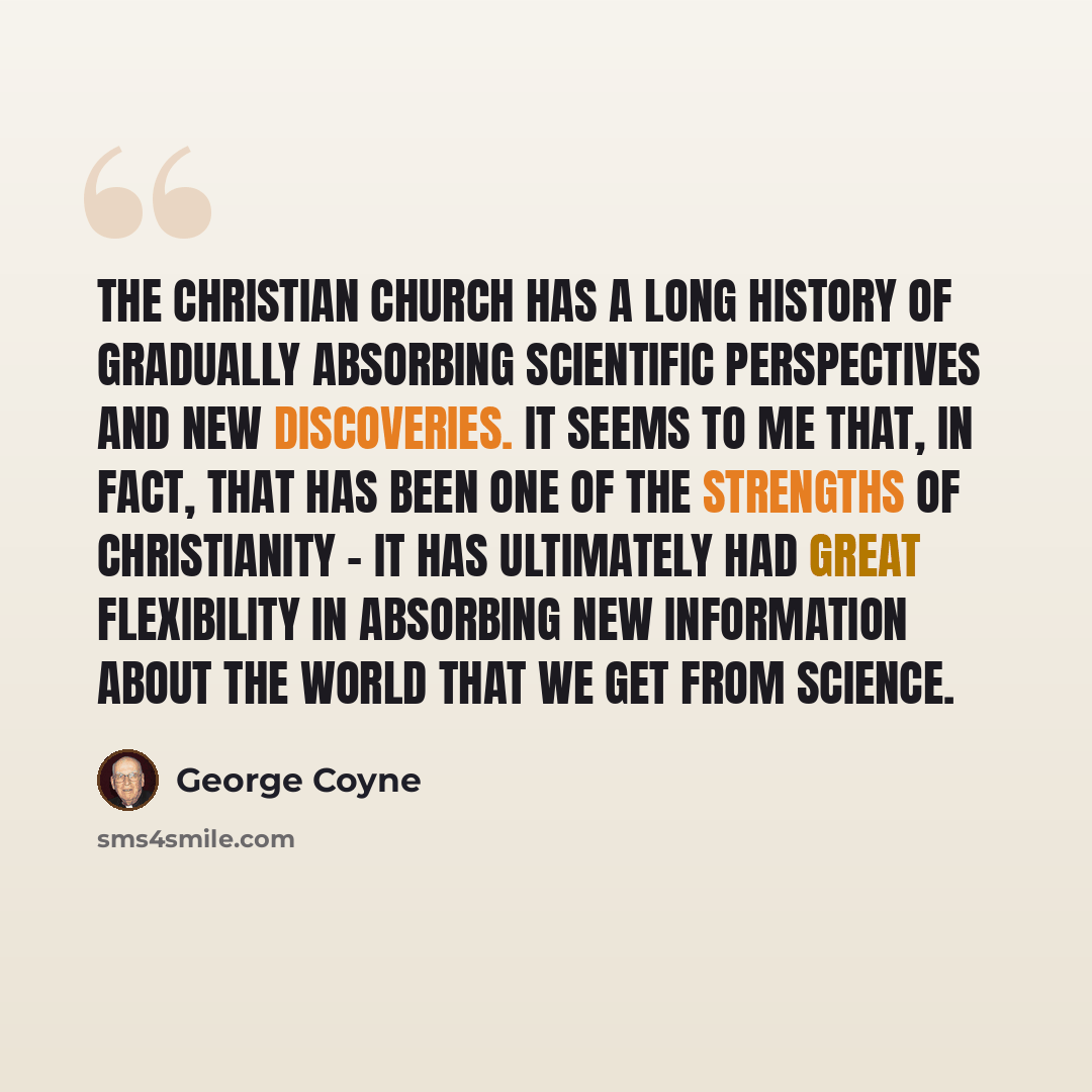 “The Christian church has a long history of gradually absorbing scientific perspectives and new discoveries. It seems to me that, in fact, that has been one of the strengths of Christianity - it has ultimately had great flexibility in absorbing new information about the world that we get from…” quote by George Coyne