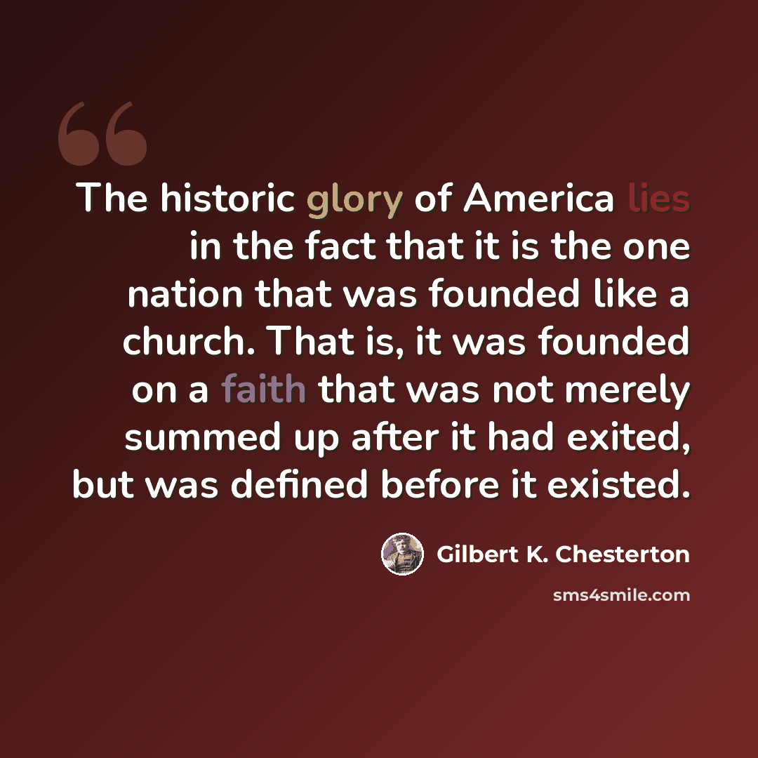“The historic glory of America lies in the fact that it is the one nation that was founded like a church. That is, it was founded on a faith that was not merely summed up after it had exited, but was defined before it existed.” quote by Gilbert K. Chesterton