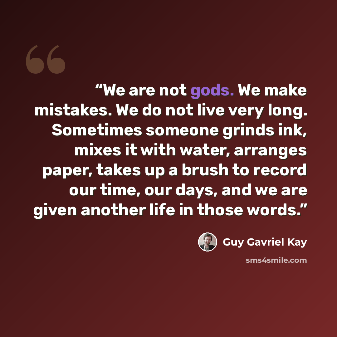 “We are not gods. We make mistakes. We do not live very long. Sometimes someone grinds ink, mixes it with water, arranges paper, takes up a brush to record our time, our days, and we are given another life in those words.” quote by Guy Gavriel Kay