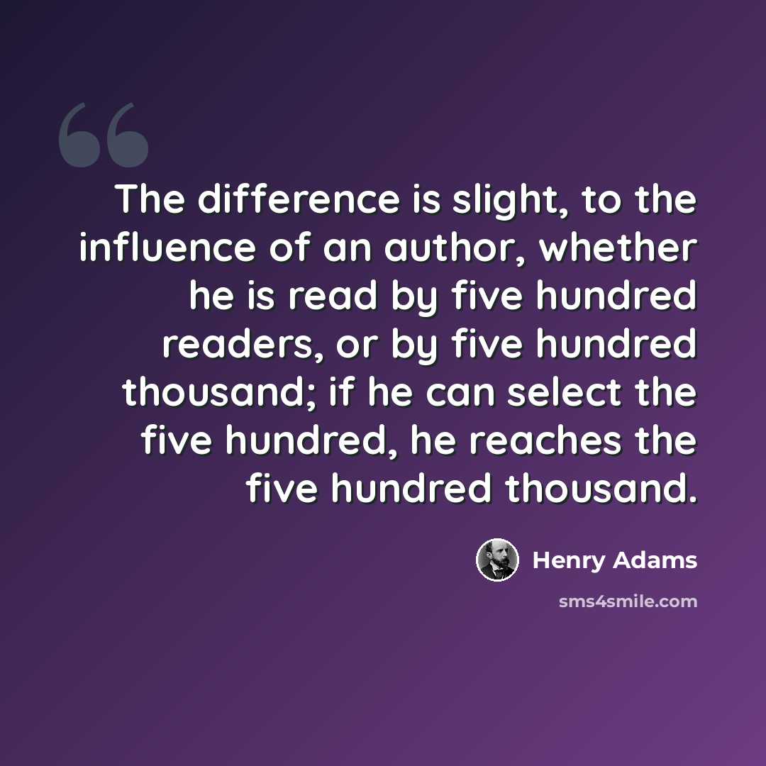 “The difference is slight, to the influence of an author, whether he is read by five hundred readers, or by five hundred thousand; if he can select the five hundred, he reaches the five hundred thousand.” quote by Henry Adams
