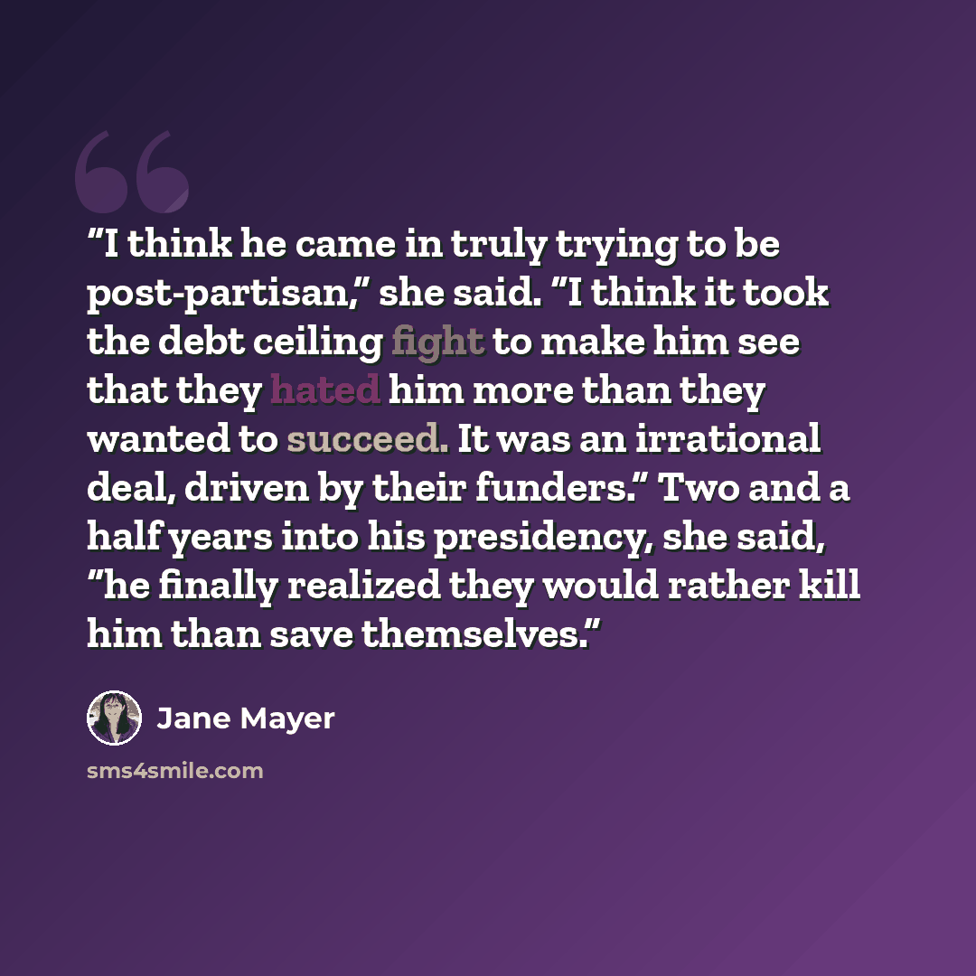 “I think he came in truly trying to be post-partisan,” she said. “I think it took the debt ceiling fight to make him see that they hated him more than they wanted to succeed. It was an irrational deal, driven by their funders.” Two and a half years into his presidency, she said, “he finally…” quote by Jane Mayer
