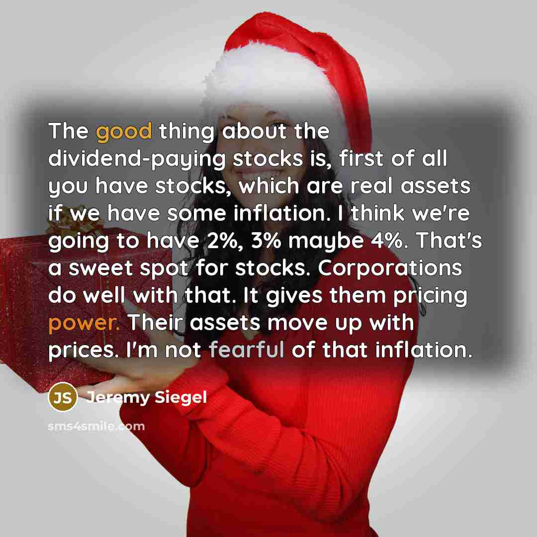 “The good thing about the dividend-paying stocks is, first of all you have stocks, which are real assets if we have some inflation. I think we're going to have 2%, 3% maybe 4%. That's a sweet spot for stocks. Corporations do well with that. It gives them pricing power. Their assets move up with…” quote by Jeremy Siegel
