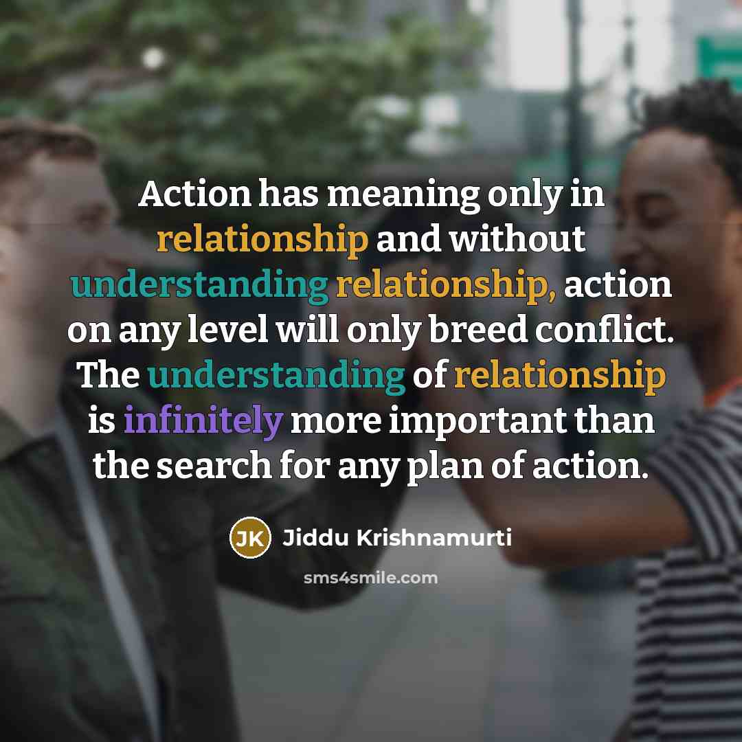 “Action has meaning only in relationship and without understanding relationship, action on any level will only breed conflict. The understanding of relationship is infinitely more important than the search for any plan of action.” quote by Jiddu Krishnamurti