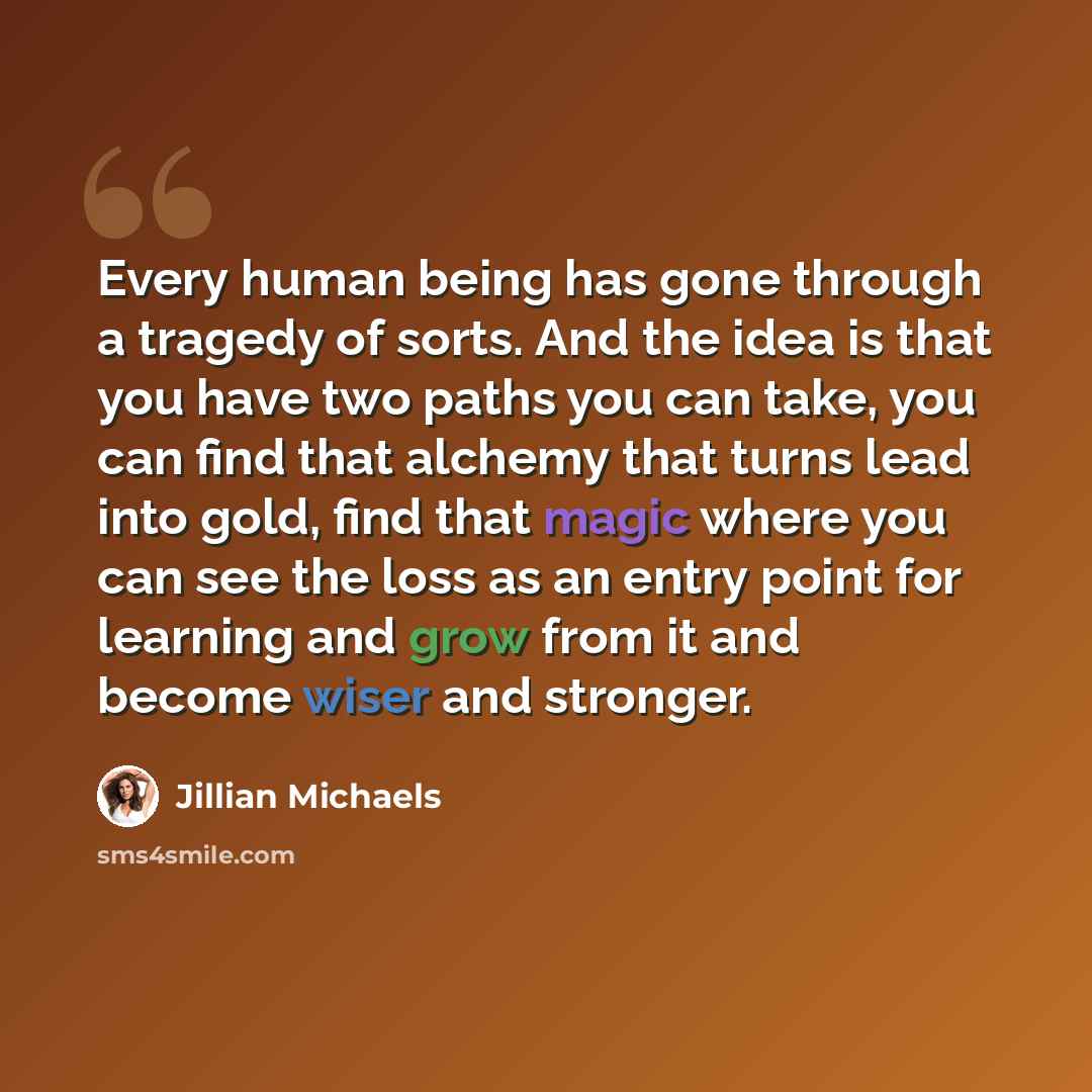 “Every human being has gone through a tragedy of sorts. And the idea is that you have two paths you can take, you can find that alchemy that turns lead into gold, find that magic where you can see the loss as an entry point for learning and grow from it and become wiser and stronger.” quote by Jillian Michaels