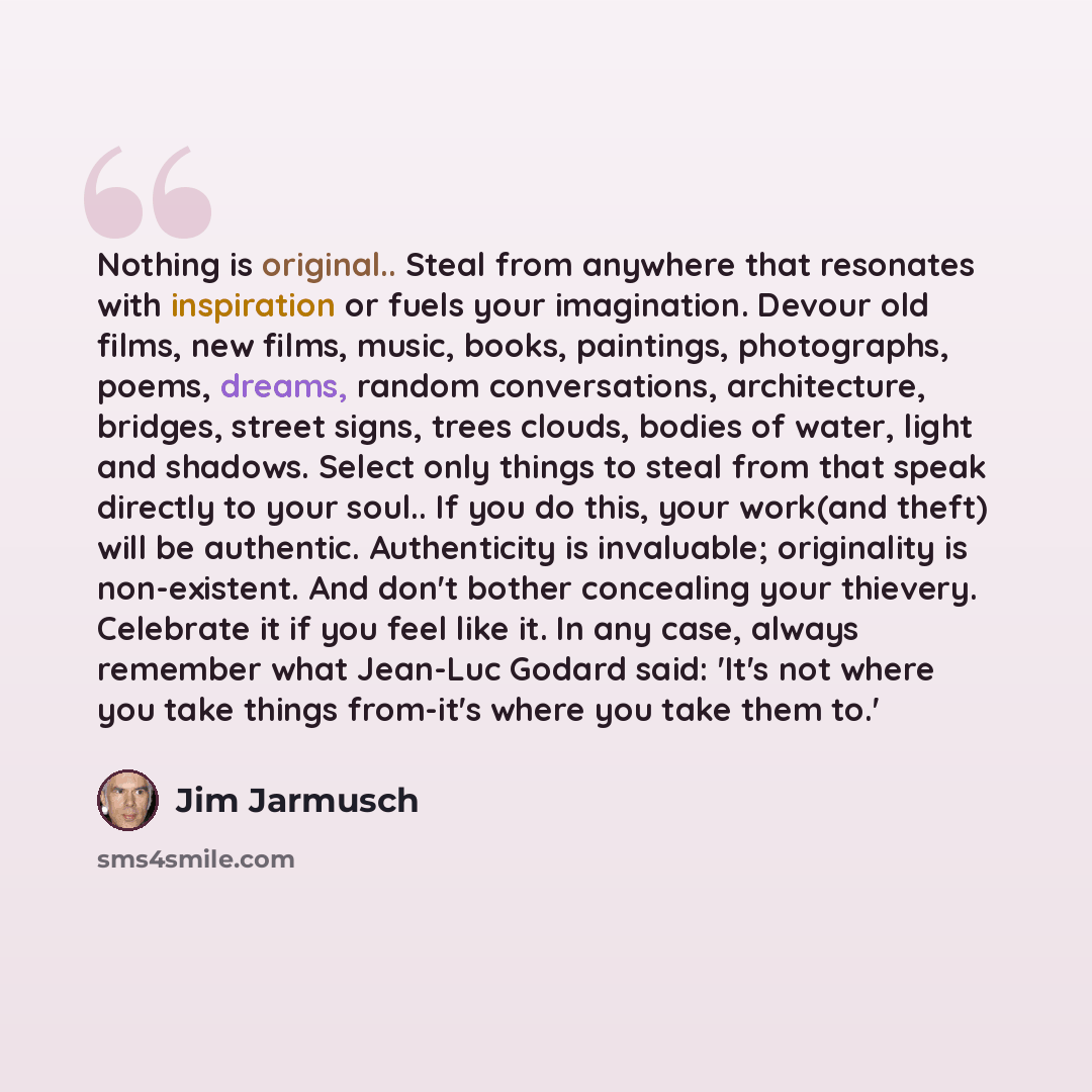 “Nothing is original.. Steal from anywhere that resonates with inspiration or fuels your imagination. Devour old films, new films, music, books, paintings, photographs, poems, dreams, random conversations, architecture, bridges, street signs, trees clouds, bodies of water, light and shadows. Select…” quote by Jim Jarmusch
