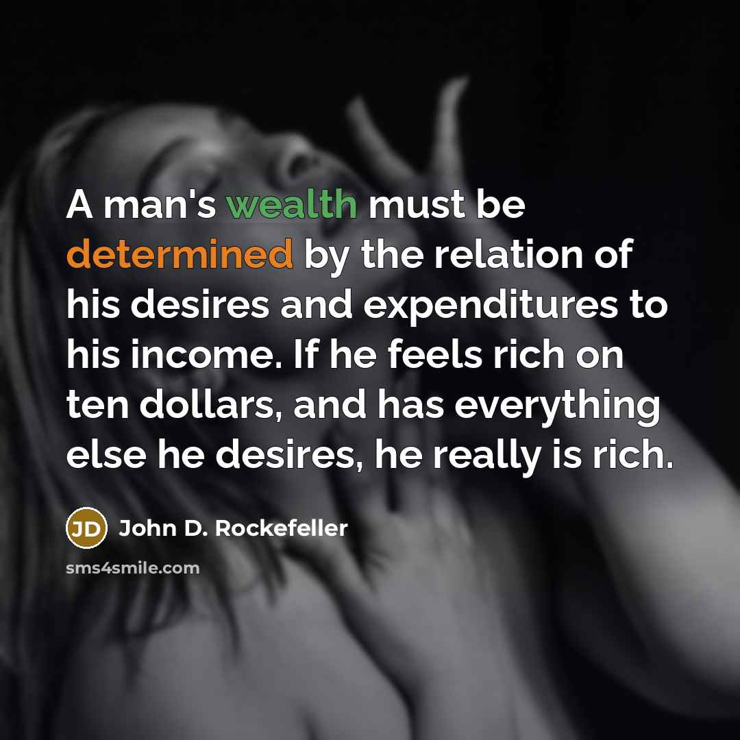 “A man's wealth must be determined by the relation of his desires and expenditures to his income. If he feels rich on ten dollars, and has everything else he desires, he really is rich.” quote by John D. Rockefeller