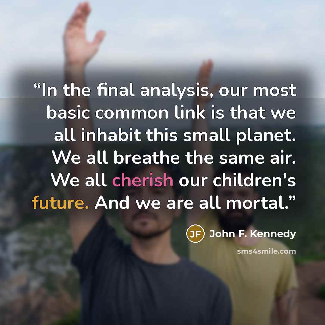 “In the final analysis, our most basic common link is that we all inhabit this small planet. We all breathe the same air. We all cherish our children's future. And we are all mortal.” quote by John F. Kennedy