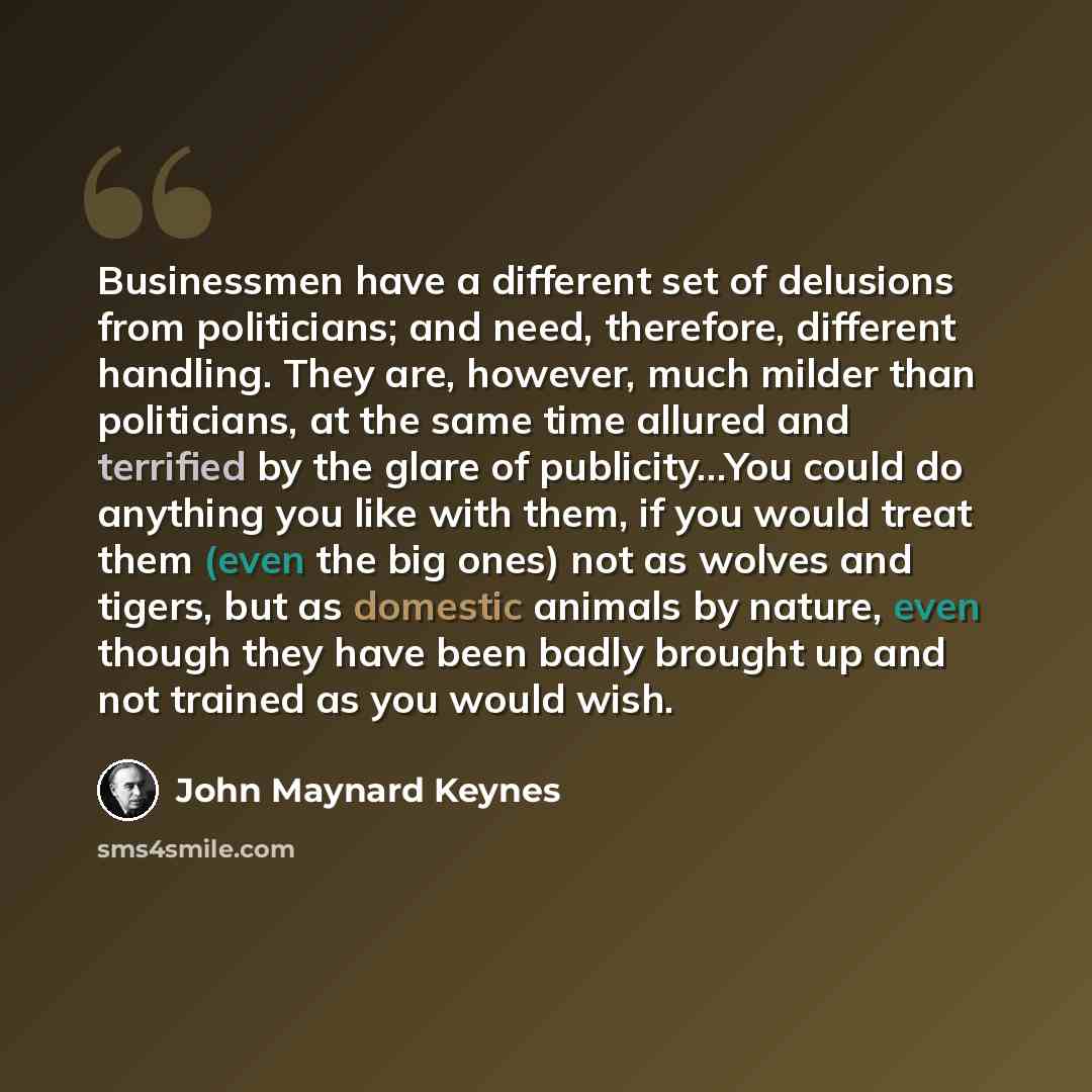 “Businessmen have a different set of delusions from politicians; and need, therefore, different handling. They are, however, much milder than politicians, at the same time allured and terrified by the glare of publicity…You could do anything you like with them, if you would treat them (even the big…” quote by John Maynard Keynes