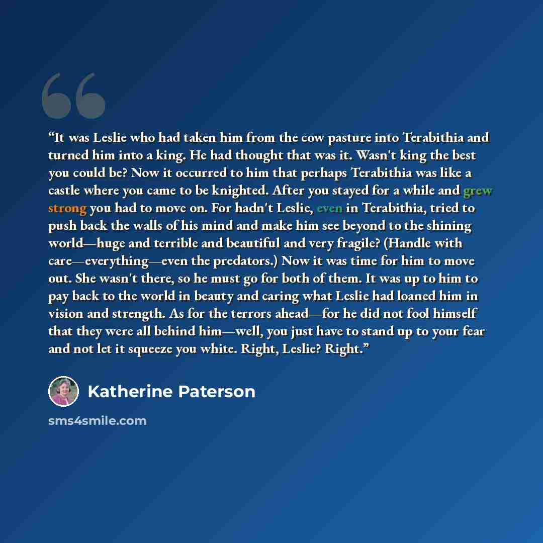 “It was Leslie who had taken him from the cow pasture into Terabithia and turned him into a king. He had thought that was it. Wasn't king the best you could be? Now it occurred to him that perhaps Terabithia was like a castle where you came to be knighted. After you stayed for a while and grew…” quote by Katherine Paterson