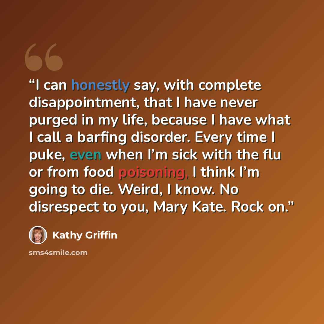 “I can honestly say, with complete disappointment, that I have never purged in my life, because I have what I call a barfing disorder. Every time I puke, even when I’m sick with the flu or from food poisoning, I think I’m going to die. Weird, I know. No disrespect to you, Mary Kate. Rock on.” quote by Kathy Griffin