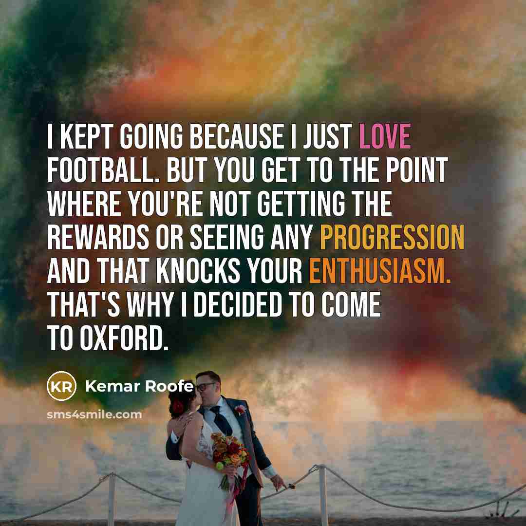 “I kept going because I just love football. But you get to the point where you're not getting the rewards or seeing any progression and that knocks your enthusiasm. That's why I decided to come to Oxford.” quote by Kemar Roofe