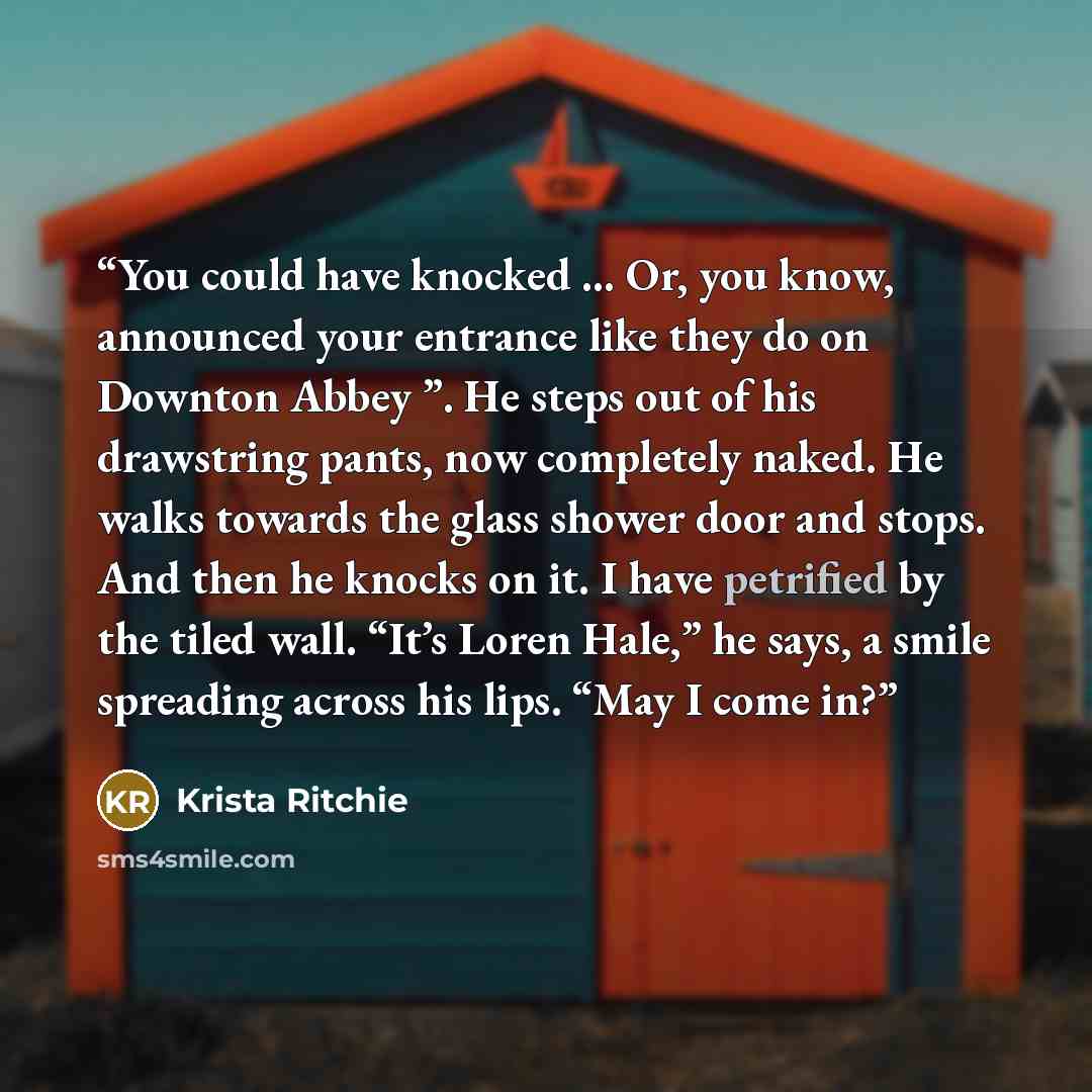 “You could have knocked ... Or, you know, announced your entrance like they do on Downton Abbey ”. He steps out of his drawstring pants, now completely naked. He walks towards the glass shower door and stops. And then he knocks on it. I have petrified by the tiled wall. “It’s Loren Hale,” he says…” quote by Krista Ritchie