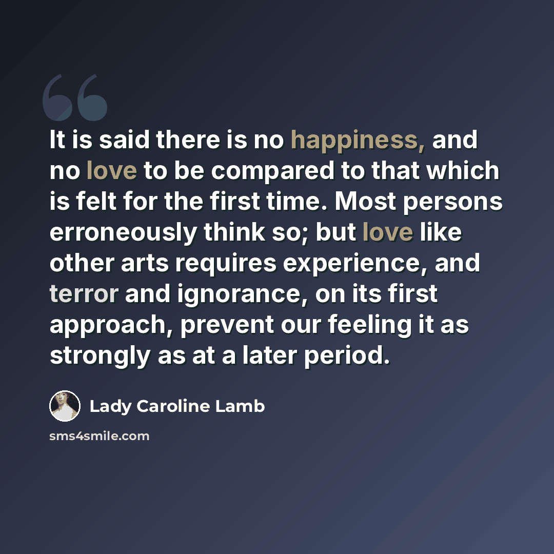 “It is said there is no happiness, and no love to be compared to that which is felt for the first time. Most persons erroneously think so; but love like other arts requires experience, and terror and ignorance, on its first approach, prevent our feeling it as strongly as at a later period.” quote by Lady Caroline Lamb