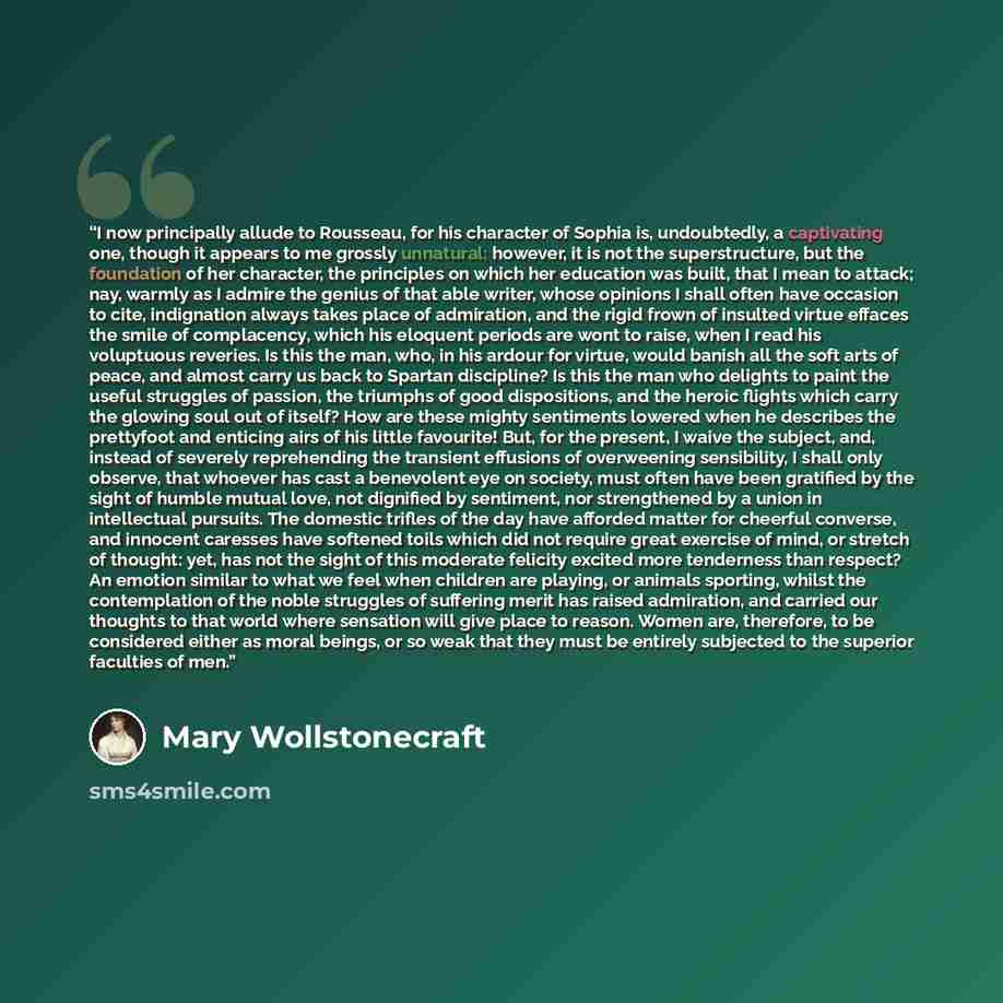 “I now principally allude to Rousseau, for his character of Sophia is, undoubtedly, a captivating one, though it appears to me grossly unnatural; however, it is not the superstructure, but the foundation of her character, the principles on which her education was built, that I mean to attack; nay…” quote by Mary Wollstonecraft