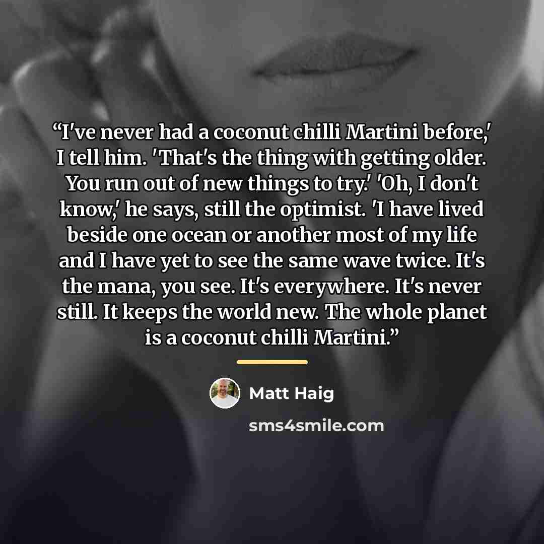 “I've never had a coconut chilli Martini before,' I tell him. 'That's the thing with getting older. You run out of new things to try.' 'Oh, I don't know,' he says, still the optimist. 'I have lived beside one ocean or another most of my life and I have yet to see the same wave twice. It's the mana…” quote by Matt Haig