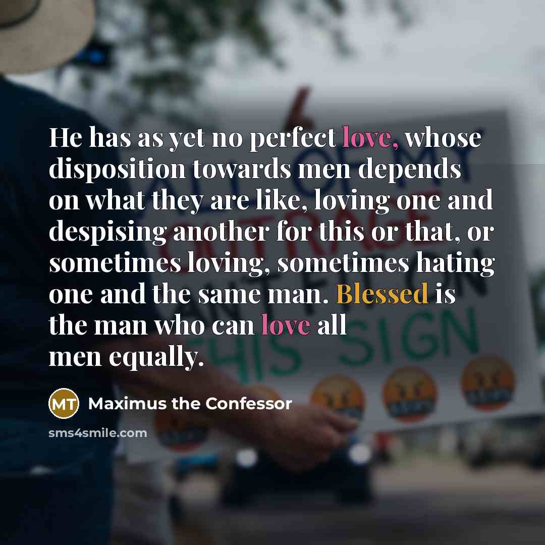 “He has as yet no perfect love, whose disposition towards men depends on what they are like, loving one and despising another for this or that, or sometimes loving, sometimes hating one and the same man. Blessed is the man who can love all men equally.” quote by Maximus the Confessor