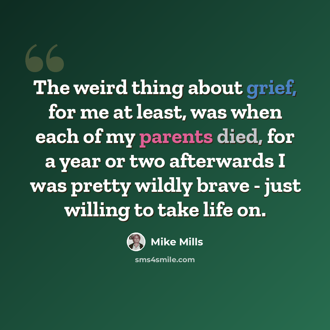 “The weird thing about grief, for me at least, was when each of my parents died, for a year or two afterwards I was pretty wildly brave - just willing to take life on.” quote by Mike Mills