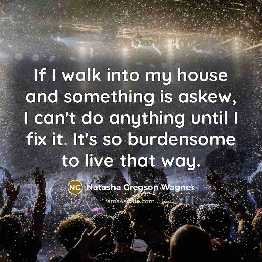 “If I walk into my house and something is askew, I can't do anything until I fix it. It's so burdensome to live that way.” quote by Natasha Gregson Wagner