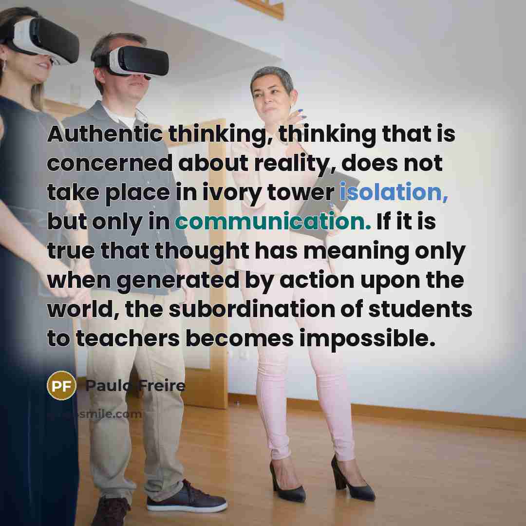 “Authentic thinking, thinking that is concerned about reality, does not take place in ivory tower isolation, but only in communication. If it is true that thought has meaning only when generated by action upon the world, the subordination of students to teachers becomes impossible.” quote by Paulo Freire