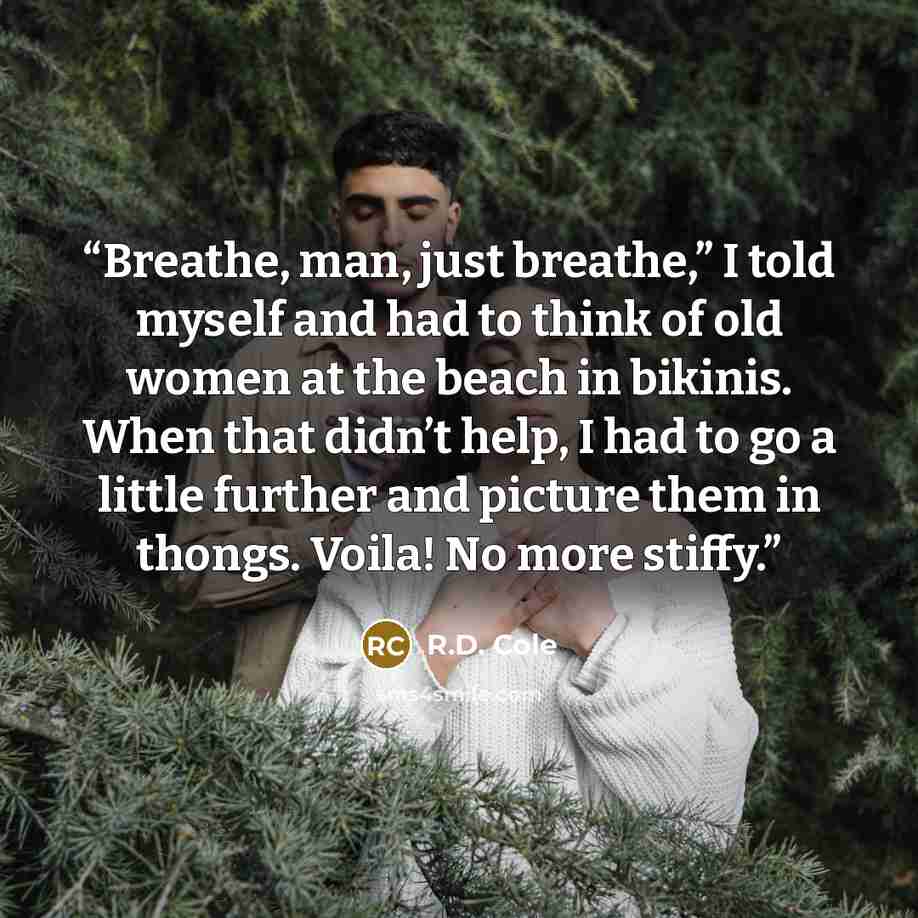 “Breathe, man, just breathe,” I told myself and had to think of old women at the beach in bikinis. When that didn’t help, I had to go a little further and picture them in thongs. Voila! No more stiffy.” quote by R.D. Cole