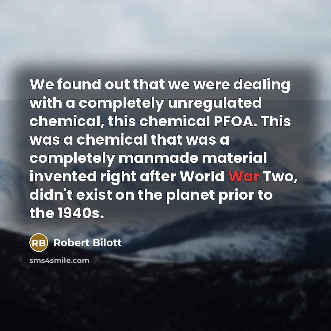 “We found out that we were dealing with a completely unregulated chemical, this chemical PFOA. This was a chemical that was a completely manmade material invented right after World War Two, didn't exist on the planet prior to the 1940s.” quote by Robert Bilott
