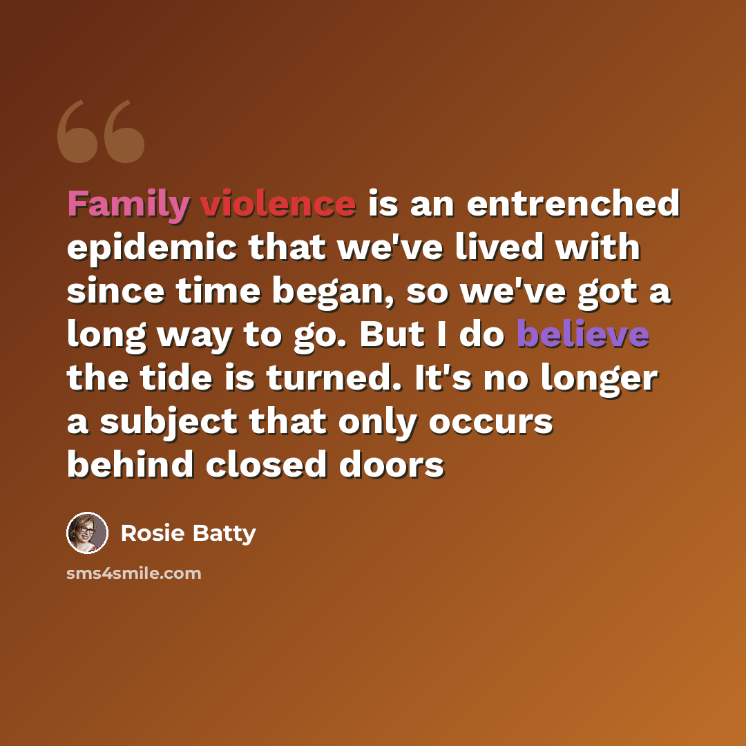 “Family violence is an entrenched epidemic that we've lived with since time began, so we've got a long way to go. But I do believe the tide is turned. It's no longer a subject that only occurs behind closed doors” quote by Rosie Batty