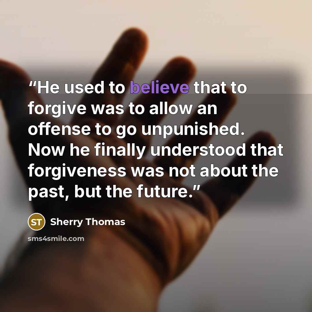 “He used to believe that to forgive was to allow an offense to go unpunished. Now he finally understood that forgiveness was not about the past, but the future.” quote by Sherry Thomas