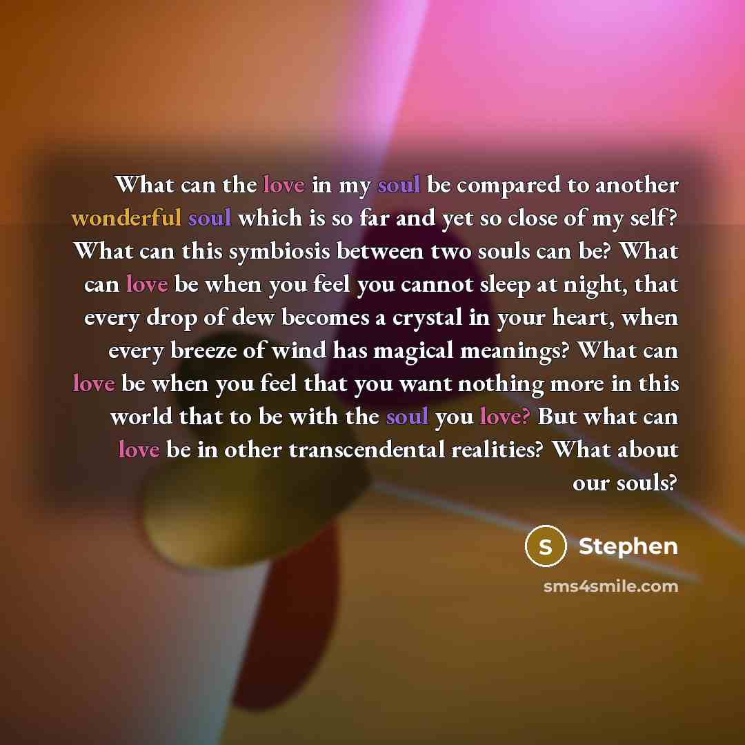 “What can the love in my soul be compared to another wonderful soul which is so far and yet so close of my self? What can this symbiosis between two souls can be? What can love be when you feel you cannot sleep at night, that every drop of dew becomes a crystal in your heart, when every breeze of…” quote by Stephen
