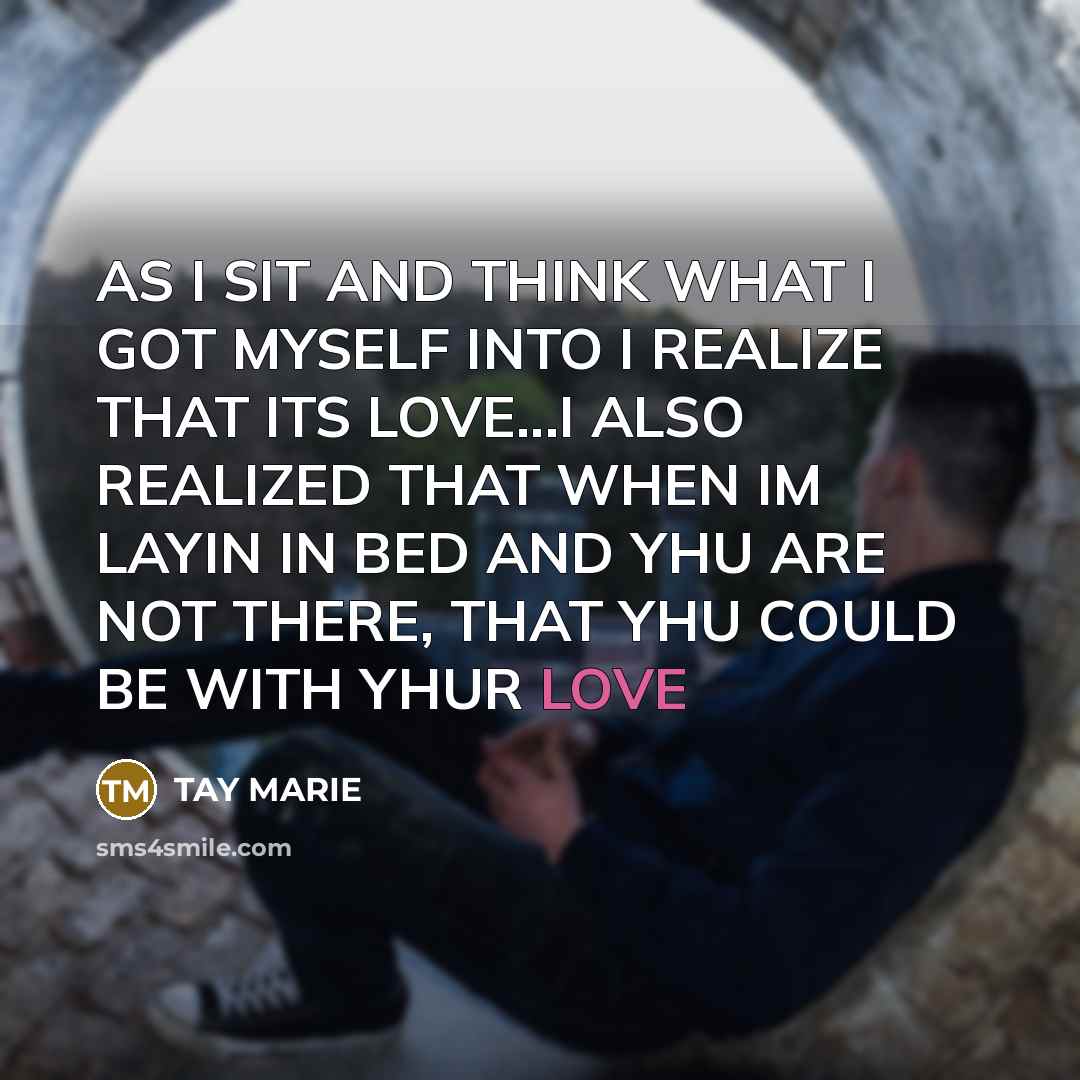 “AS I SIT AND THINK WHAT I GOT MYSELF INTO I REALIZE THAT ITS LOVE...I ALSO REALIZED THAT WHEN IM LAYIN IN BED AND YHU ARE NOT THERE, THAT YHU COULD BE WITH YHUR LOVE” quote by TAY MARIE