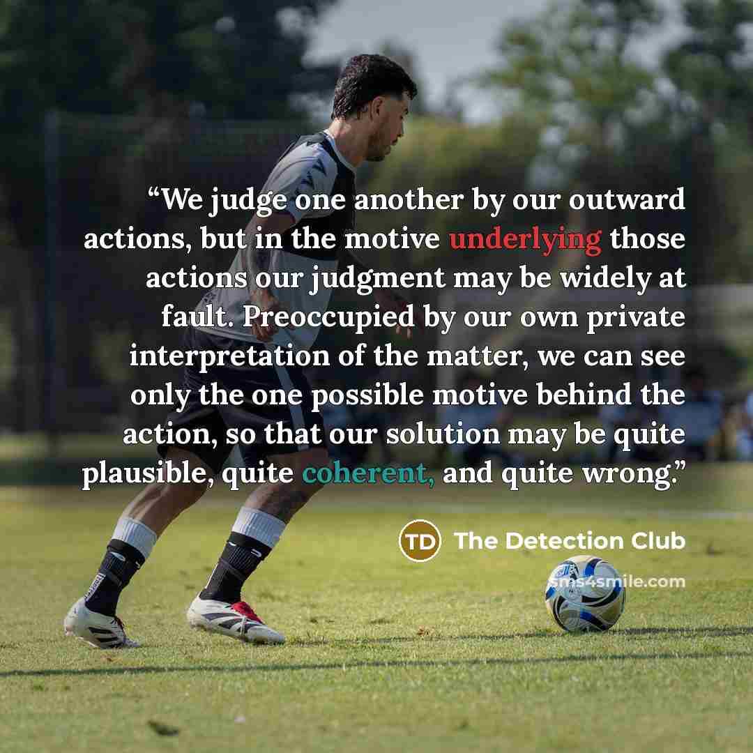 “We judge one another by our outward actions, but in the motive underlying those actions our judgment may be widely at fault. Preoccupied by our own private interpretation of the matter, we can see only the one possible motive behind the action, so that our solution may be quite plausible, quite…” quote by The Detection Club