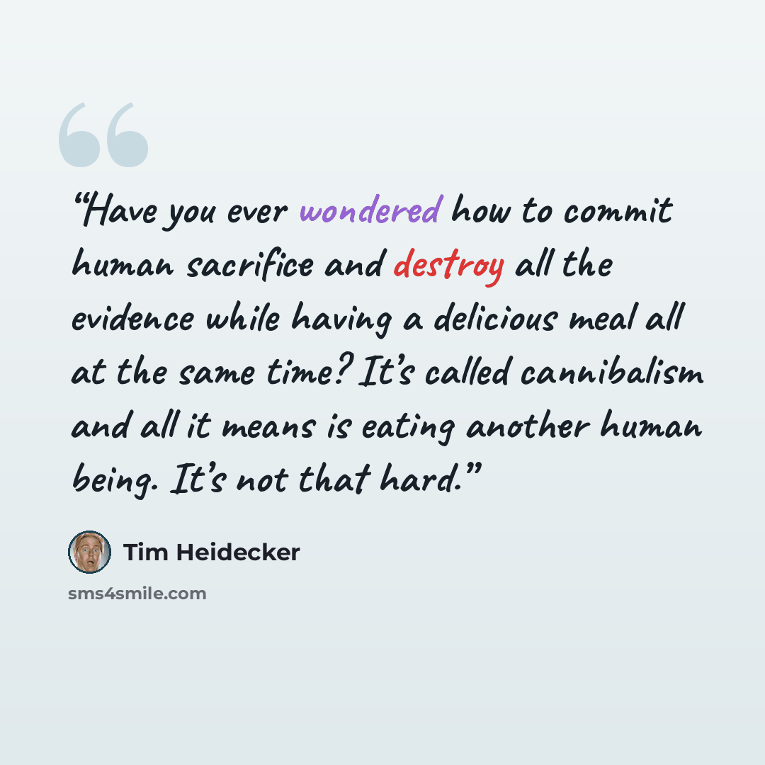 “Have you ever wondered how to commit human sacrifice and destroy all the evidence while having a delicious meal all at the same time? It’s called cannibalism and all it means is eating another human being. It’s not that hard.” quote by Tim Heidecker