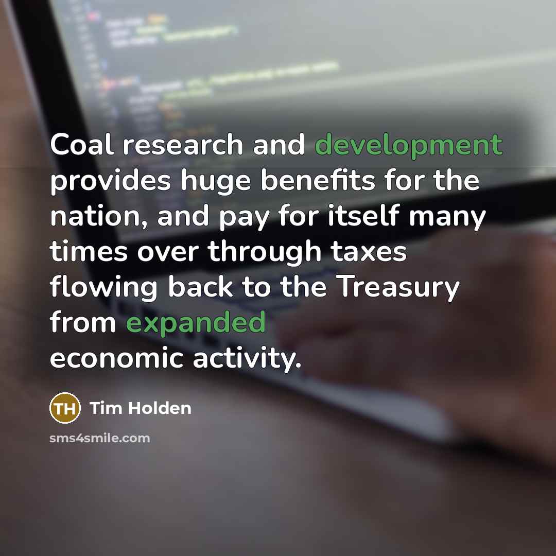 “Coal research and development provides huge benefits for the nation, and pay for itself many times over through taxes flowing back to the Treasury from expanded economic activity.” quote by Tim Holden