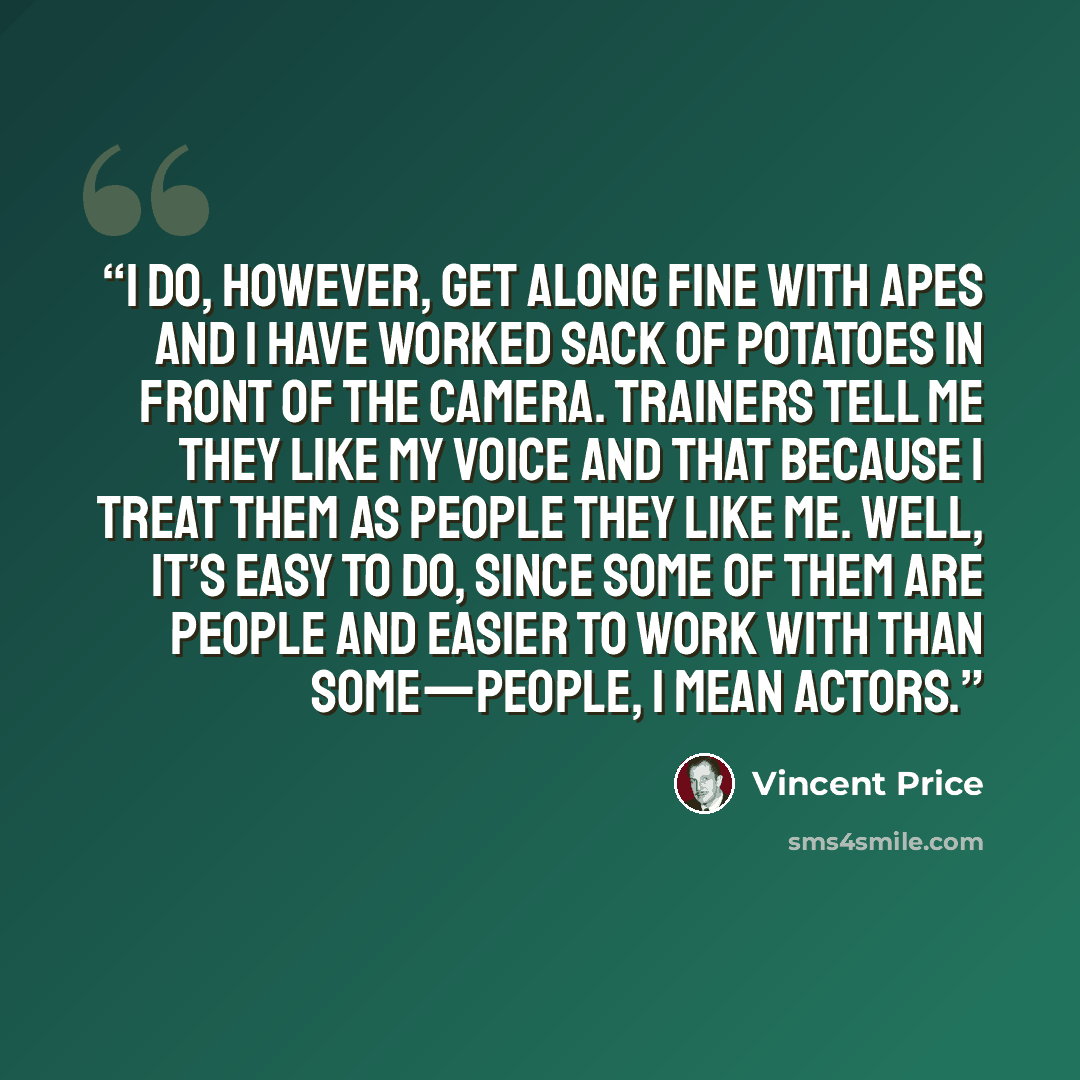 “I do, however, get along fine with apes and I have worked sack of potatoes in front of the camera. Trainers tell me they like my voice and that because I treat them as people they like me. Well, it’s easy to do, since some of them are people and easier to work with than some—people, I mean actors.” quote by Vincent Price