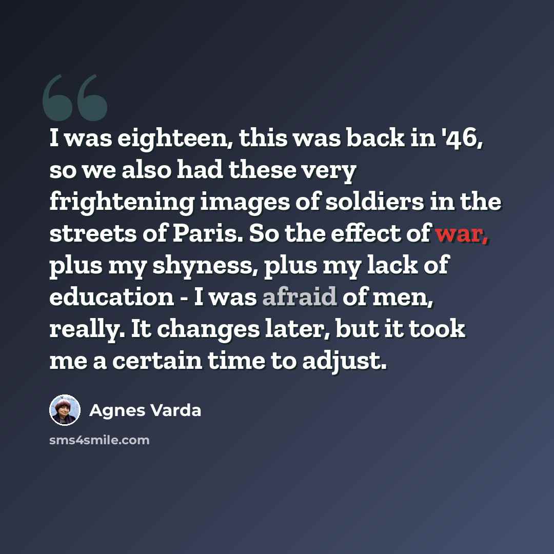 “I was eighteen, this was back in '46, so we also had these very frightening images of soldiers in the streets of Paris. So the effect of war, plus my shyness, plus my lack of education - I was afraid of men, really. It changes later, but it took me a certain time to adjust.” quote by Agnes Varda