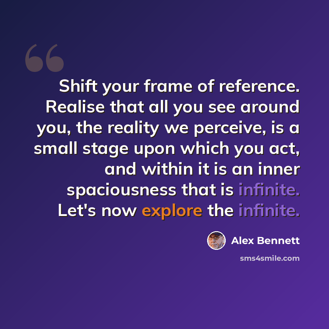 “Shift your frame of reference. Realise that all you see around you, the reality we perceive, is a small stage upon which you act, and within it is an inner spaciousness that is infinite. Let's now explore the infinite.” quote by Alex Bennett