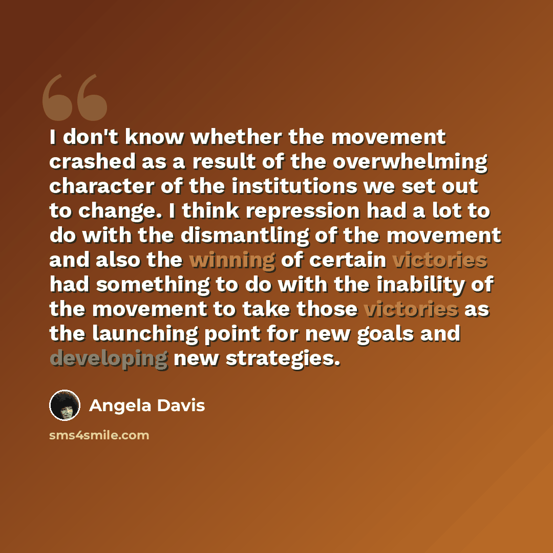 “I don't know whether the movement crashed as a result of the overwhelming character of the institutions we set out to change. I think repression had a lot to do with the dismantling of the movement and also the winning of certain victories had something to do with the inability of the movement to…” quote by Angela Davis