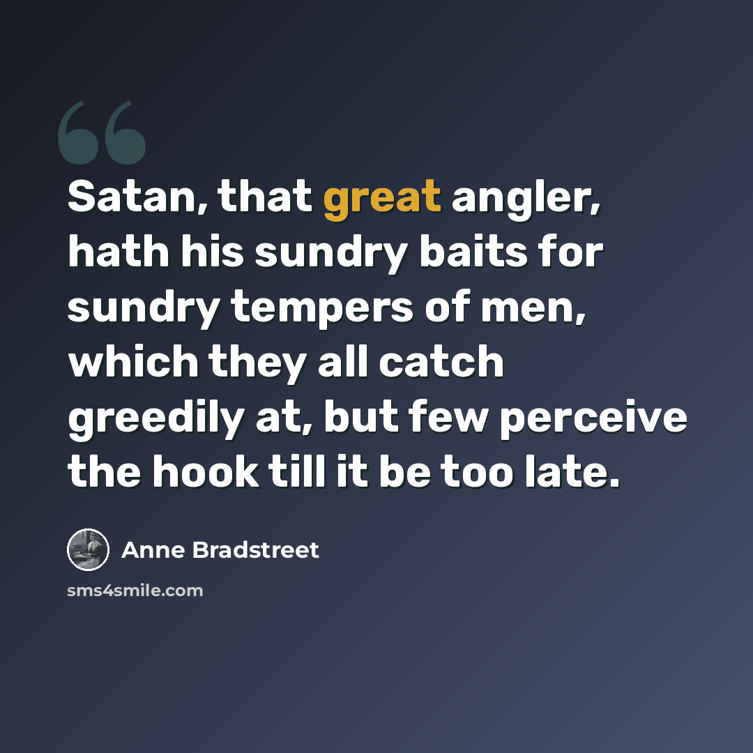 “Satan, that great angler, hath his sundry baits for sundry tempers of men, which they all catch greedily at, but few perceive the hook till it be too late.” quote by Anne Bradstreet