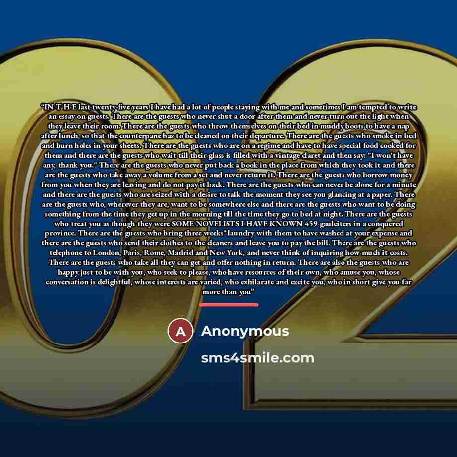 “IN T H E last twenty-five years I have had a lot of people staying with me and sometimes I am tempted to write an essay on guests. There are the guests who never shut a door after them and never turn out the light when they leave their room. There are the guests who throw themselves on their bed…” quote by Anonymous