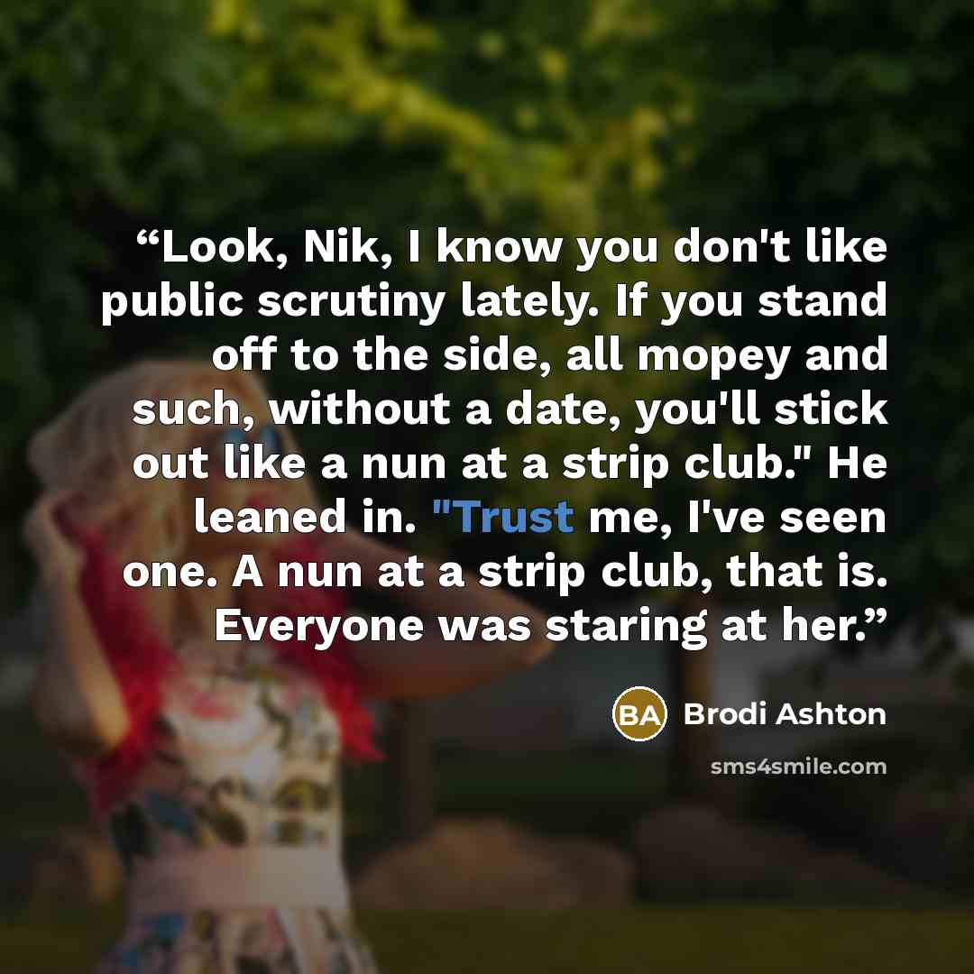 “Look, Nik, I know you don't like public scrutiny lately. If you stand off to the side, all mopey and such, without a date, you'll stick out like a nun at a strip club." He leaned in. "Trust me, I've seen one. A nun at a strip club, that is. Everyone was staring at her.” quote by Brodi Ashton