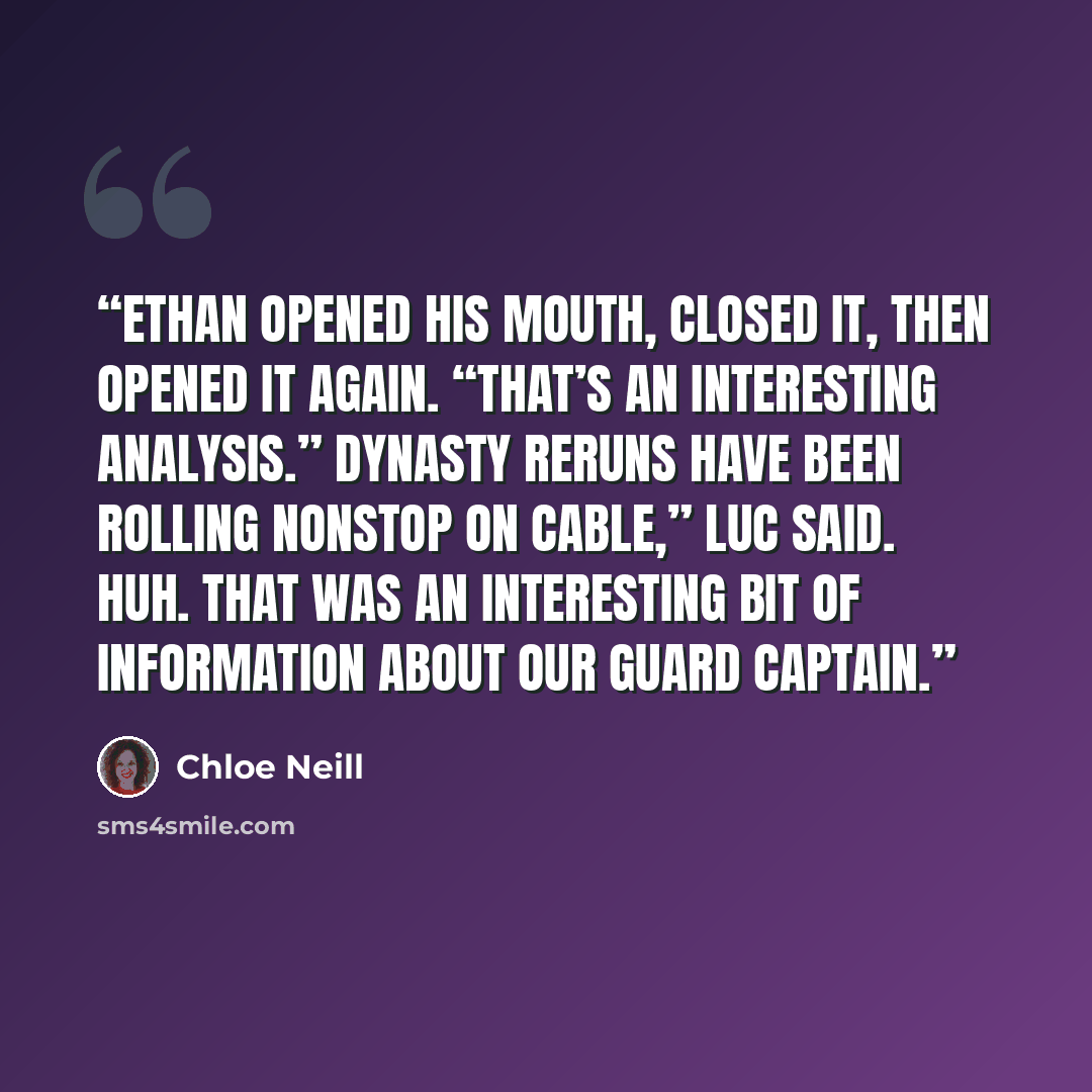 “Ethan opened his mouth, closed it, then opened it again. “That’s an interesting analysis.” Dynasty reruns have been rolling nonstop on cable,” Luc said. Huh. That was an interesting bit of information about our guard captain.” quote by Chloe Neill