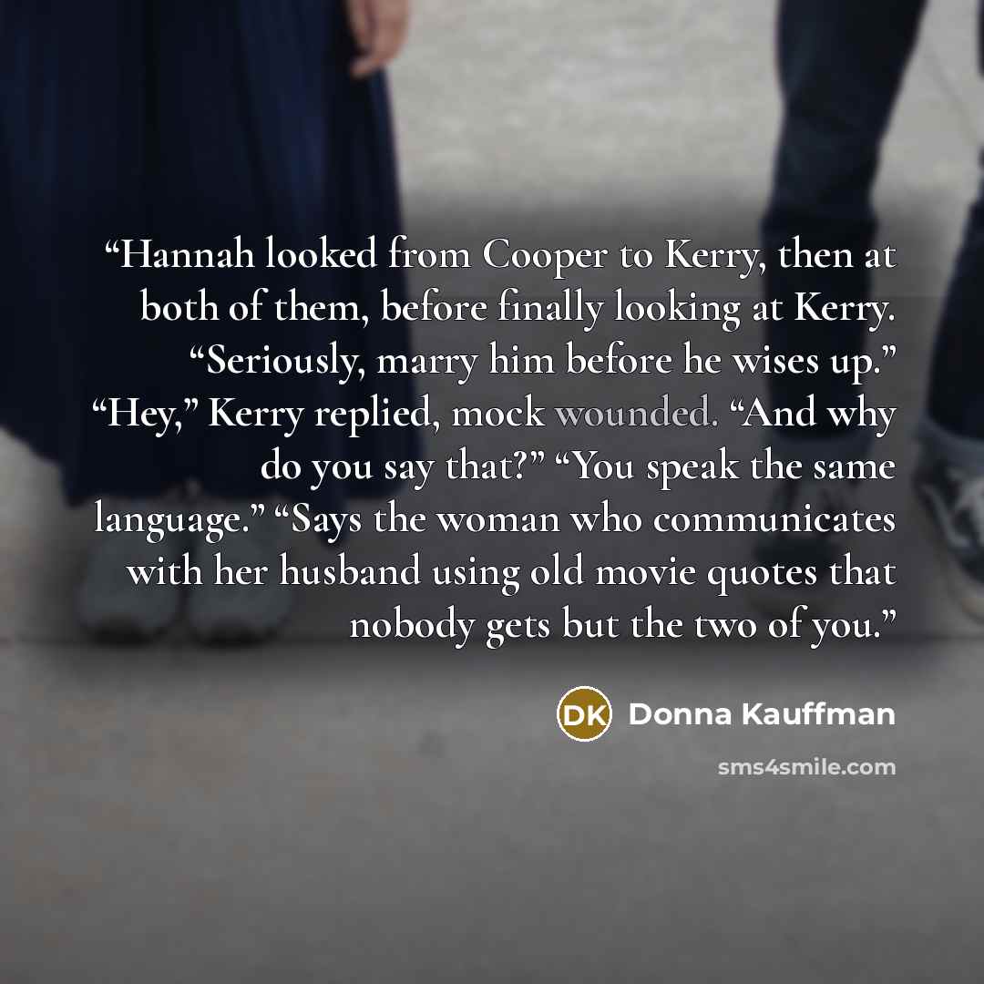 “Hannah looked from Cooper to Kerry, then at both of them, before finally looking at Kerry. “Seriously, marry him before he wises up.” “Hey,” Kerry replied, mock wounded. “And why do you say that?” “You speak the same language.” “Says the woman who communicates with her husband using old movie…” quote by Donna Kauffman