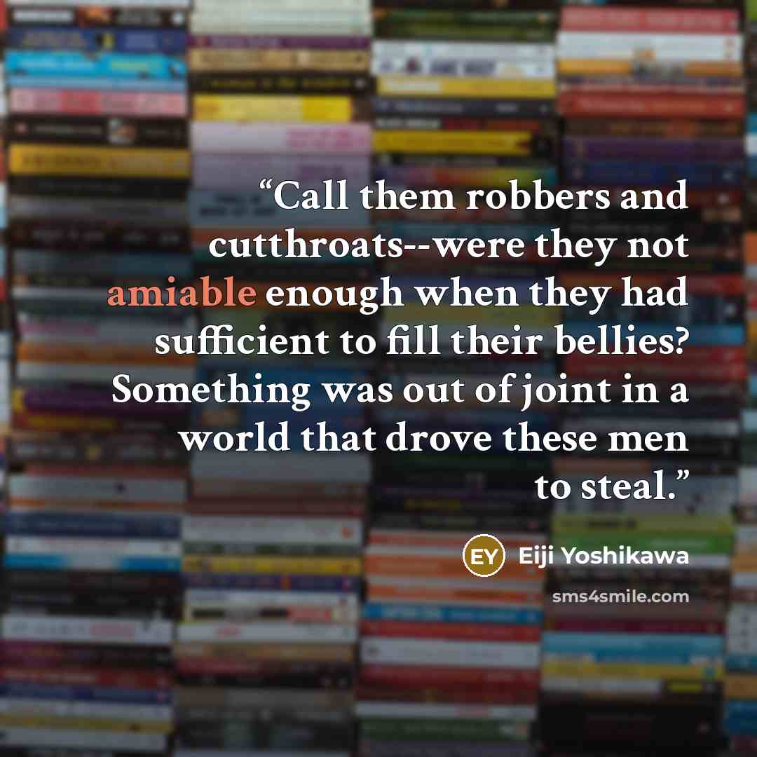 “Call them robbers and cutthroats--were they not amiable enough when they had sufficient to fill their bellies? Something was out of joint in a world that drove these men to steal.” quote by Eiji Yoshikawa
