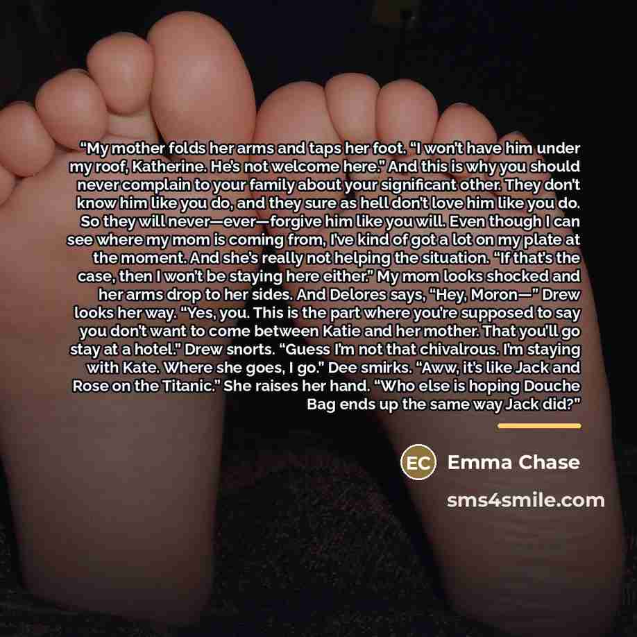 “My mother folds her arms and taps her foot. “I won’t have him under my roof, Katherine. He’s not welcome here.” And this is why you should never complain to your family about your significant other. They don’t know him like you do, and they sure as hell don’t love him like you do. So they will…” quote by Emma Chase