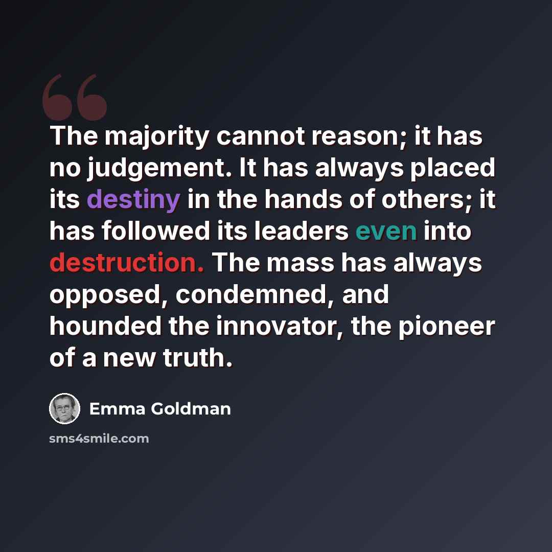 “The majority cannot reason; it has no judgement. It has always placed its destiny in the hands of others; it has followed its leaders even into destruction. The mass has always opposed, condemned, and hounded the innovator, the pioneer of a new truth.” quote by Emma Goldman