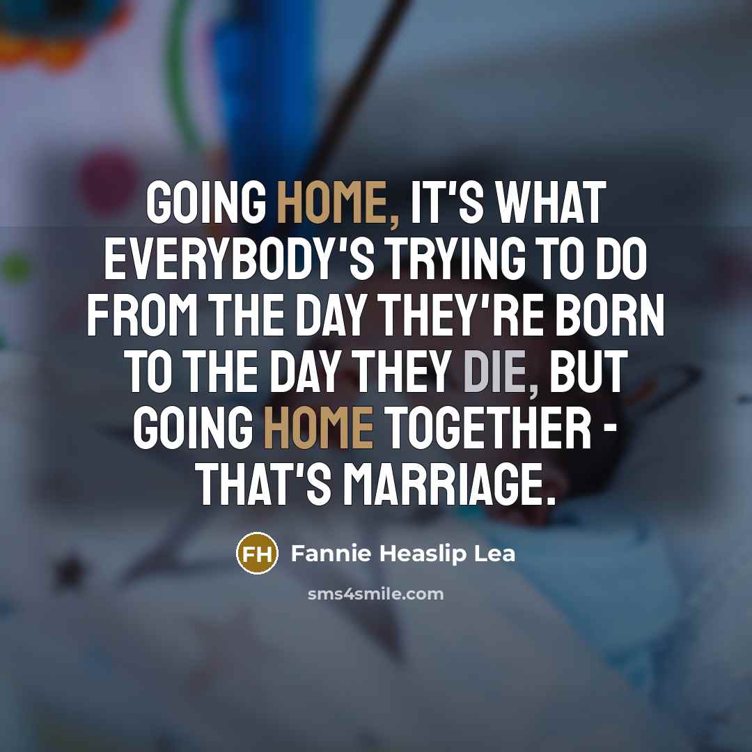 “Going home, it's what everybody's trying to do from the day they're born to the day they die, but going home together - that's marriage.” quote by Fannie Heaslip Lea