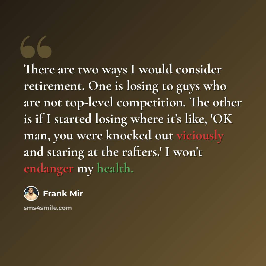 “There are two ways I would consider retirement. One is losing to guys who are not top-level competition. The other is if I started losing where it's like, 'OK man, you were knocked out viciously and staring at the rafters.' I won't endanger my health.” quote by Frank Mir