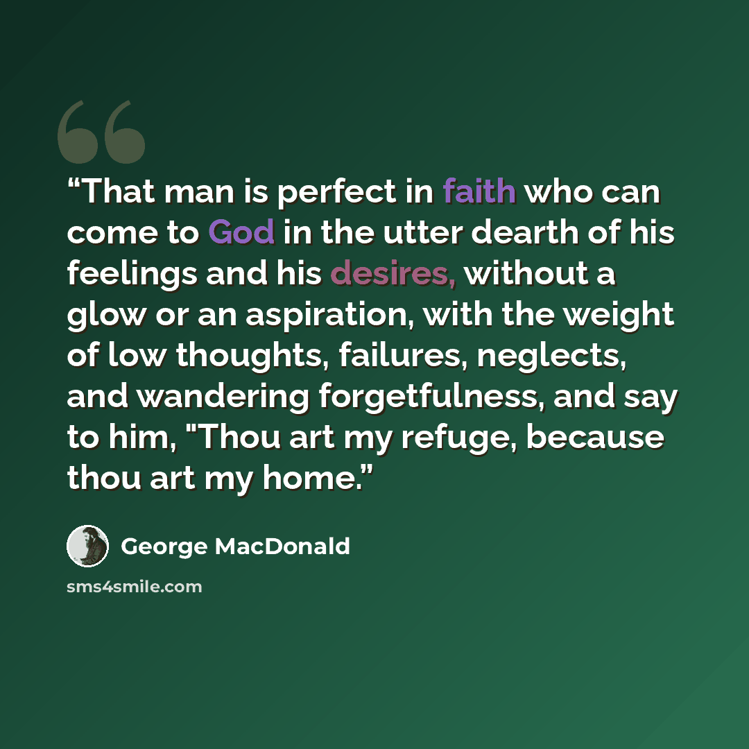 “That man is perfect in faith who can come to God in the utter dearth of his feelings and his desires, without a glow or an aspiration, with the weight of low thoughts, failures, neglects, and wandering forgetfulness, and say to him, "Thou art my refuge, because thou art my home.” quote by George MacDonald