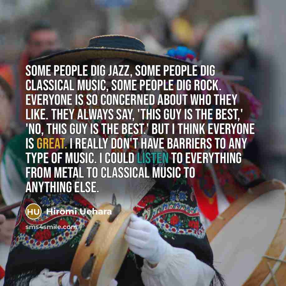 “Some people dig jazz, some people dig classical music, some people dig rock. Everyone is so concerned about who they like. They always say, 'This guy is the best,' 'No, this guy is the best.' But I think everyone is great. I really don't have barriers to any type of music. I could listen to…” quote by Hiromi Uehara