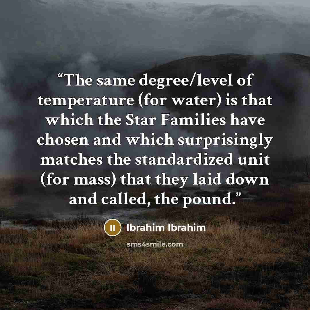 “The same degree/level of temperature (for water) is that which the Star Families have chosen and which surprisingly matches the standardized unit (for mass) that they laid down and called, the pound.” quote by Ibrahim Ibrahim