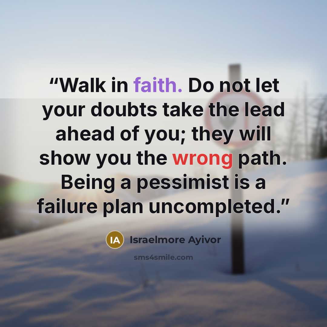 “Walk in faith. Do not let your doubts take the lead ahead of you; they will show you the wrong path. Being a pessimist is a failure plan uncompleted.” quote by Israelmore Ayivor